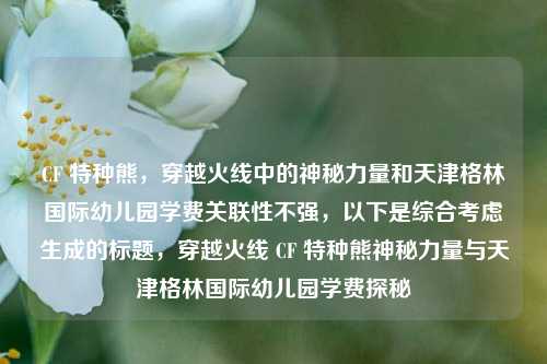 CF 特种熊，穿越火线中的神秘力量和天津格林国际幼儿园学费关联性不强，以下是综合考虑生成的标题，穿越火线 CF 特种熊神秘力量与天津格林国际幼儿园学费探秘