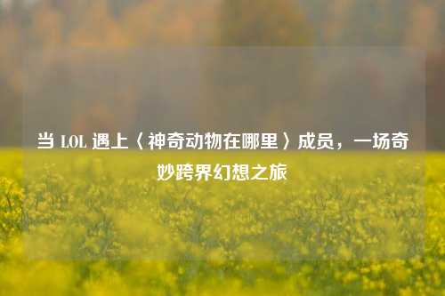 当 LOL 遇上〈神奇动物在哪里〉成员,一场奇妙跨界幻想之旅