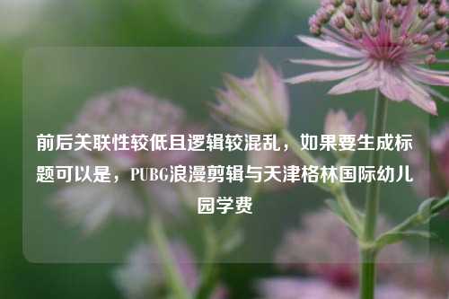前后关联性较低且逻辑较混乱，如果要生成标题可以是，PUBG浪漫剪辑与天津格林国际幼儿园学费