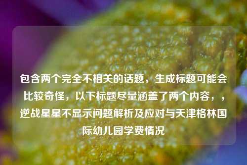 包含两个完全不相关的话题，生成标题可能会比较奇怪，以下标题尽量涵盖了两个内容，，逆战星星不显示问题解析及应对与天津格林国际幼儿园学费情况