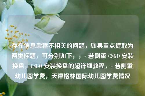 存在信息杂糅不相关的问题，如果重点提取为两类标题，可分别如下，，- 若侧重 CSGO 安装换盘，CSGO 安装换盘的超详细教程，- 若侧重幼儿园学费，天津格林国际幼儿园学费情况