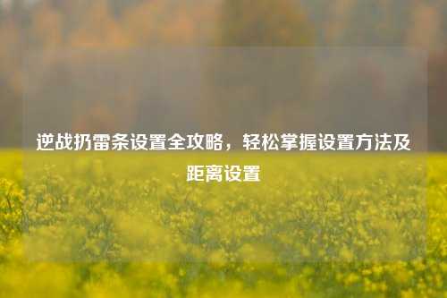 逆战扔雷条设置全攻略，轻松掌握设置方法及距离设置
