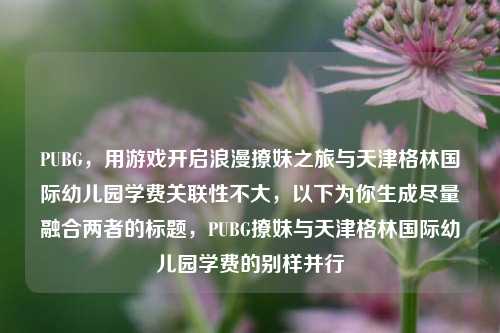 PUBG，用游戏开启浪漫撩妹之旅与天津格林国际幼儿园学费关联性不大，以下为你生成尽量融合两者的标题，PUBG撩妹与天津格林国际幼儿园学费的别样并行