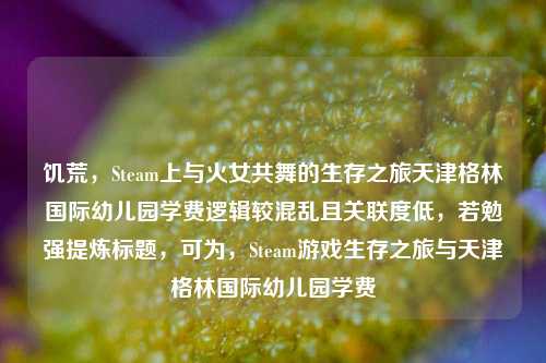 饥荒，Steam上与火女共舞的生存之旅天津格林国际幼儿园学费逻辑较混乱且关联度低，若勉强提炼标题，可为，Steam游戏生存之旅与天津格林国际幼儿园学费