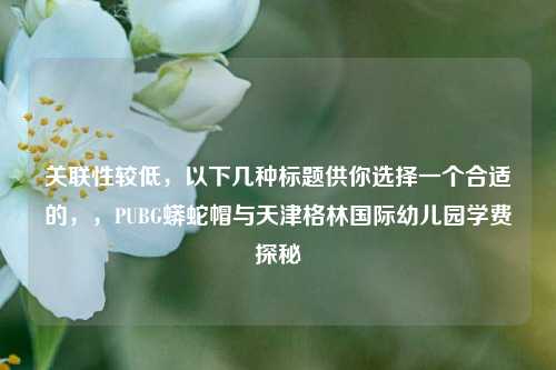 关联性较低，以下几种标题供你选择一个合适的，，PUBG蟒蛇帽与天津格林国际幼儿园学费探秘