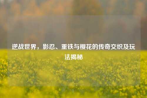 逆战世界，影忍、重铁与樱花的传奇交织及玩法揭秘