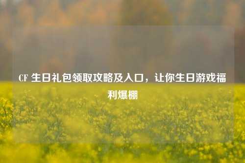 CF 生日礼包领取攻略及入口，让你生日游戏福利爆棚