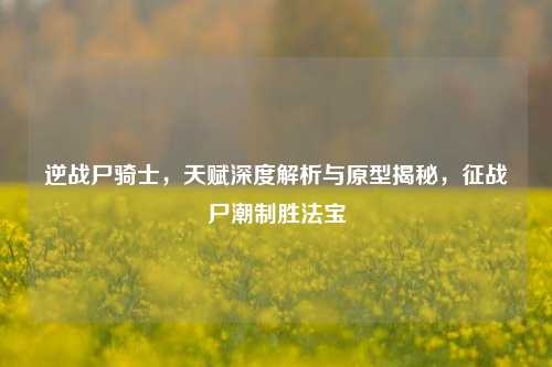 逆战尸骑士，天赋深度解析与原型揭秘，征战尸潮制胜法宝