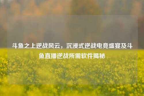 斗鱼之上逆战风云，沉浸式逆战电竞盛宴及斗鱼直播逆战所需软件揭秘