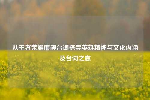 从王者荣耀廉颇台词探寻英雄精神与文化内涵及台词之意