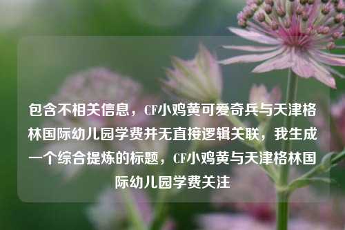包含不相关信息，CF小鸡黄可爱奇兵与天津格林国际幼儿园学费并无直接逻辑关联，我生成一个综合提炼的标题，CF小鸡黄与天津格林国际幼儿园学费关注