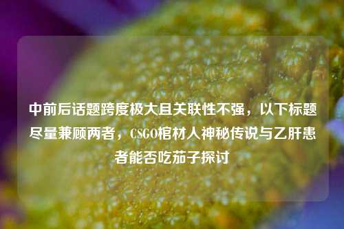 中前后话题跨度极大且关联性不强，以下标题尽量兼顾两者，CSGO棺材人神秘传说与乙肝患者能否吃茄子探讨