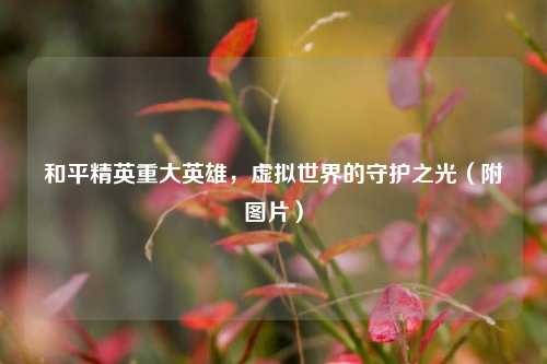 和平精英重大英雄，虚拟世界的守护之光（附图片）