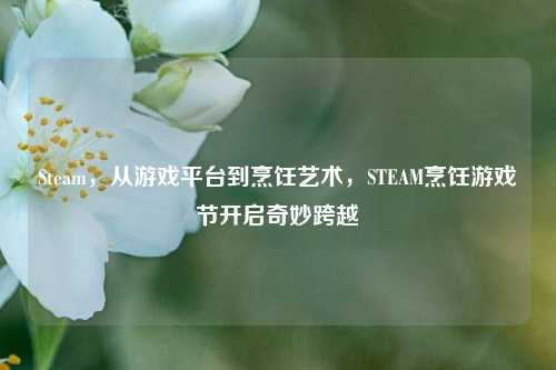 Steam，从游戏平台到烹饪艺术，STEAM烹饪游戏节开启奇妙跨越