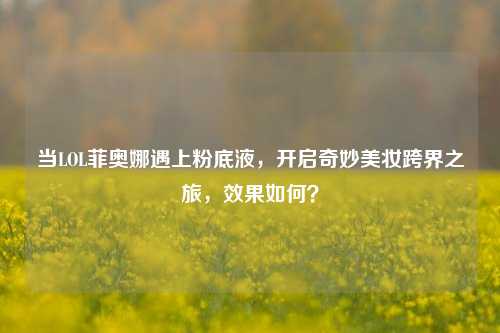 当LOL菲奥娜遇上粉底液，开启奇妙美妆跨界之旅，效果如何？
