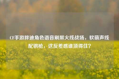CF手游胖迪角色语音刷屏火线战场，软萌声线配钢枪，这反差感谁顶得住？