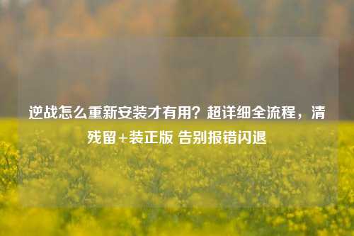 逆战怎么重新安装才有用？超详细全流程，清残留+装正版 告别报错闪退