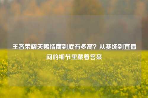 王者荣耀天赐情商到底有多高？从赛场到直播间的细节里藏着答案