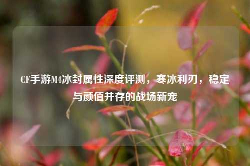 CF手游M4冰封属性深度评测，寒冰利刃，稳定与颜值并存的战场新宠