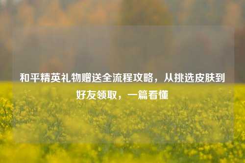 和平精英礼物赠送全流程攻略，从挑选皮肤到好友领取，一篇看懂