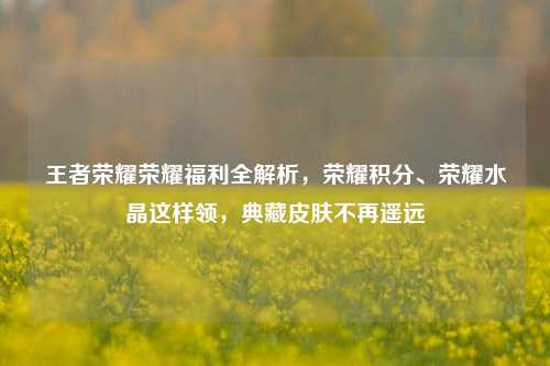 王者荣耀荣耀福利全解析，荣耀积分、荣耀水晶这样领，典藏皮肤不再遥远