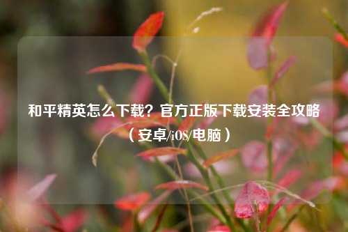 和平精英怎么下载？官方正版下载安装全攻略（安卓/iOS/电脑）
