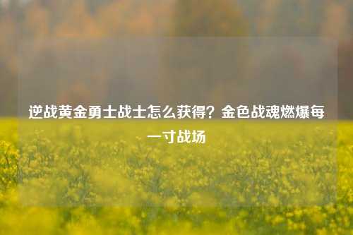 逆战黄金勇士战士怎么获得？金色战魂燃爆每一寸战场