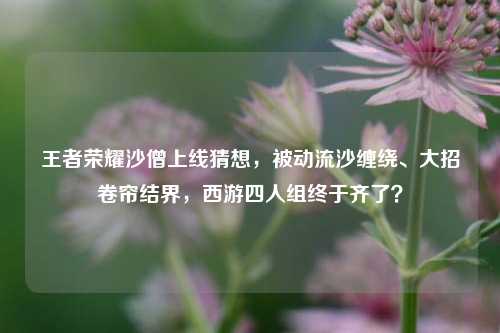 王者荣耀沙僧上线猜想，被动流沙缠绕、大招卷帘结界，西游四人组终于齐了？