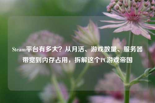 Steam平台有多大？从月活、游戏数量、服务器带宽到内存占用，拆解这个PC游戏帝国