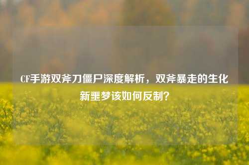 CF手游双斧刀僵尸深度解析，双斧暴走的生化新噩梦该如何反制？