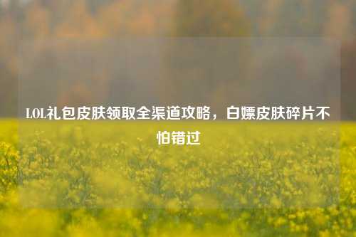 LOL礼包皮肤领取全渠道攻略，白嫖皮肤碎片不怕错过