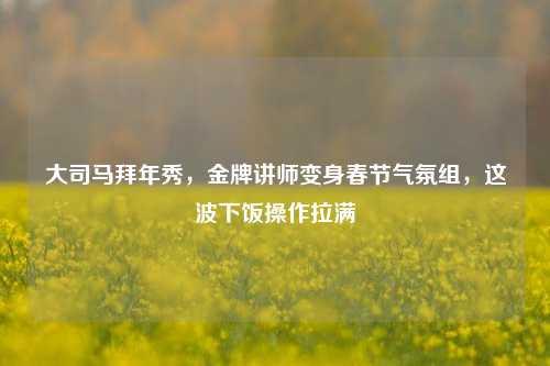 大司马拜年秀，金牌讲师变身春节气氛组，这波下饭操作拉满