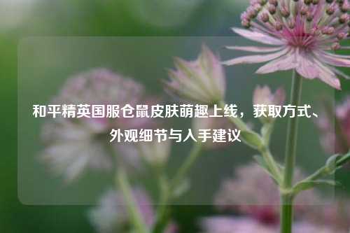 和平精英国服仓鼠皮肤萌趣上线，获取方式、外观细节与入手建议