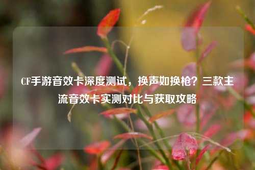 CF手游音效卡深度测试，换声如换枪？三款主流音效卡实测对比与获取攻略