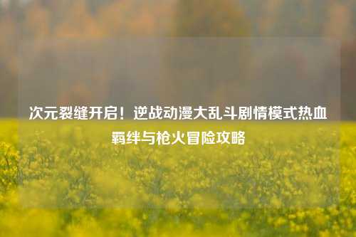 次元裂缝开启！逆战动漫大乱斗剧情模式热血羁绊与枪火冒险攻略