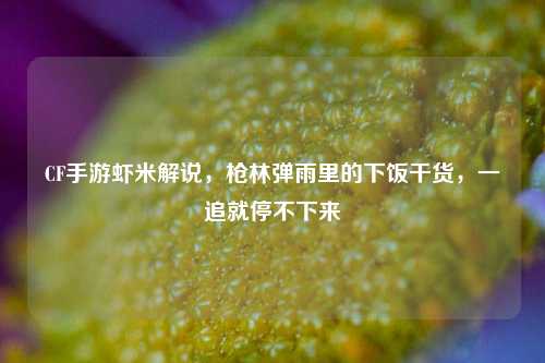 CF手游虾米解说，枪林弹雨里的下饭干货，一追就停不下来