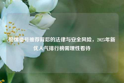 警惕番号推荐背后的法律与安全风险，2025年新优人气排行榜需理性看待