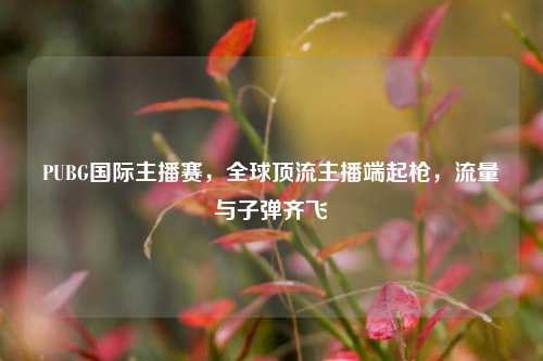 PUBG国际主播赛，全球顶流主播端起枪，流量与子弹齐飞