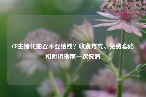 CF主播代抽要不要给钱？收费方式、免费套路和避坑指南一次说清