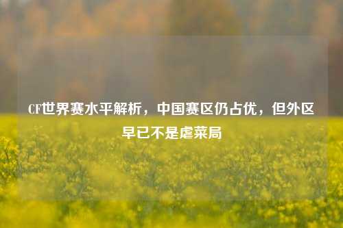 CF世界赛水平解析，中国赛区仍占优，但外区早已不是虐菜局