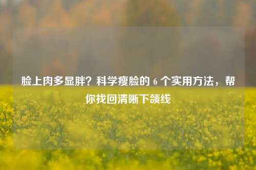 脸上肉多显胖？科学瘦脸的 6 个实用方法，帮你找回清晰下颌线