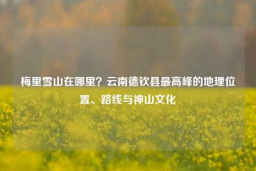 梅里雪山在哪里？云南德钦县最高峰的地理位置、路线与神山文化