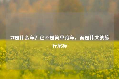 GT是什么车？它不是简单跑车，而是伟大的旅行尾标