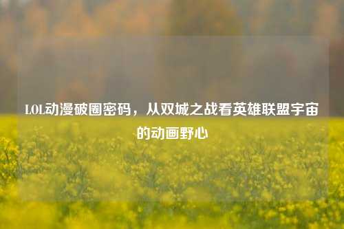 LOL动漫破圈密码，从双城之战看英雄联盟宇宙的动画野心