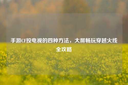 手游CF投电视的四种方法，大屏畅玩穿越火线全攻略