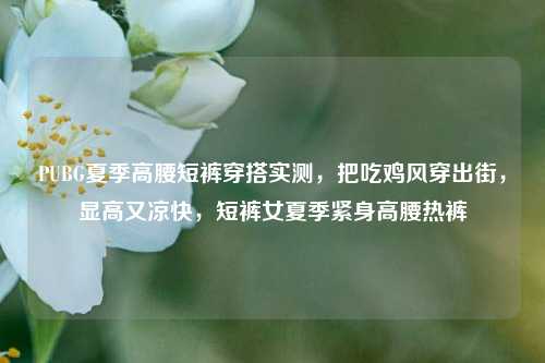 PUBG夏季高腰短裤穿搭实测，把吃鸡风穿出街，显高又凉快，短裤女夏季紧身高腰热裤