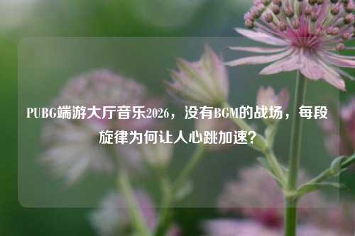PUBG端游大厅音乐2026，没有BGM的战场，每段旋律为何让人心跳加速？