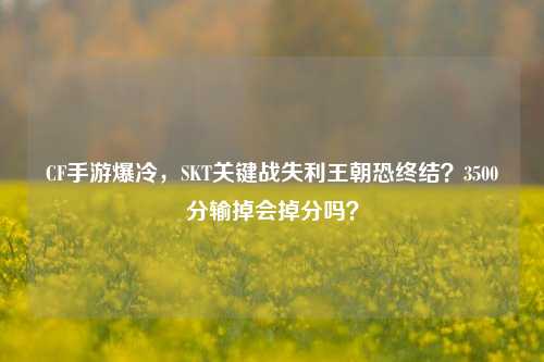 CF手游爆冷，SKT关键战失利王朝恐终结？3500分输掉会掉分吗？