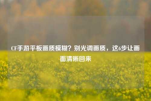CF手游平板画质模糊？别光调画质，这6步让画面清晰回来