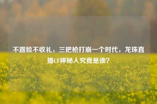 不露脸不收礼，三把枪打崩一个时代，龙珠直播CF神秘人究竟是谁？